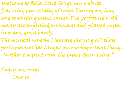 Welcome to Rock Solid Songs, my website featuring my catalog of songs. During my long and rewarding music career, I've performed with many accomplished musicians and played guitar in many great bands. The musical wisdom I learned playing all those performances has taught me one important thing: "Without a great song, the music doesn't sing." Enjoy my songs. Jamie