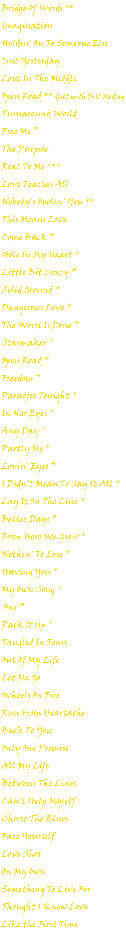 Bridge Of Words ** Imagination Holdin' On To Someone Else Just Yesterday Love In The Middle Open Road ** duet with Bill Medley Turnaround World Free Me * The Purpose Real To Me *** Love Teaches All Nobody's Foolin' You ** This Means Love Come Back * Hole In My Heart * Little Bit Crazy * Solid Ground * Dangerous Love * The Worst Is Done * Starmaker * Open Road * Freedom * Paradise Tonight * In Her Eyes * Any Day * Partly Me * Lovin' Eyes * I Didn't Mean To Say It All * Lay It On The Line * Better Days * From Here We Grow * Nothin' To Lose * Having You * My Own Song * One * Pack It Up * Tangled In Tears Out Of My Life Let Me Go Wheels On Fire Run From Heartache Back To You Only One Promise All My Life Between The Lines Can't Help Myself Choose The Blues Face Yourself Love Shot On My Own Something To Live For Thought I Knew Love Like the First Time