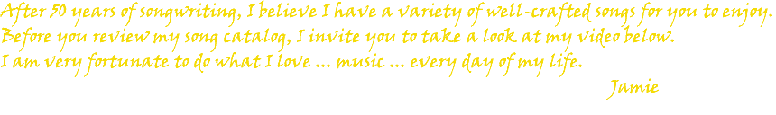After 50 years of songwriting, I believe I have a variety of well-crafted songs for you to enjoy. Before you review my song catalog, I invite you to take a look at my video below. I am very fortunate to do what I love ... music ... every day of my life. Jamie